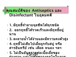 ยาฆ่าเชื้อ 7
คุณสมบัติของ Antiseptics และ
Disinfectant ในอุดมคติ
• 1. มีฤทธิ์ทำาลายจุลชีพได้ทุกชนิด
• 2. ออกฤทธิ์ได้รวดเร็วและมีฤทธิ์อยู่
นาน
• 3. ละลายนำ้าได้ง่ายและมีความคงตัวสูง
• 4. ฤทธิ์ไม่เสียไปเมื่อถูกกับสบู่ หรือ
สารอินทรีย์ เช่น เลือด หนอง ฯลฯ
• 5. ไม่เป็นอันตรายต่อเนื้อเยื่อของ
 