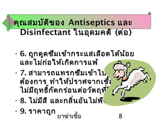 ยาฆ่าเชื้อ 8
คุณสมบัติของ Antiseptics และ
Disinfectant ในอุดมคติ (ต่อ)
• 6. ถูกดูดซึมเข้ากระแสเลือดได้น้อย
และไม่ก่อให้เกิดการแพ้
• 7. สามารถแทรกซึมเข้าไปในสิ่งของที่
ต้องการ ทำาให้ปราศจากเชื้อได้ดี และ
ไม่มีฤทธิ์กัดกร่อนต่อวัตถุที่ใช้
• 8. ไม่มีสี และกลิ่นอันไม่พึงประสงค์
• 9. ราคาถูก
 
