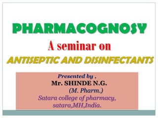 PHARMACOGNOSY
    A seminar on
ANTISEPTIC AND DISINFECTANTS
            Presented by ,
          Mr. SHINDE N.G.
                 (M. Pharm.)
      Satara college of pharmacy,
           satara,MH,India.
 