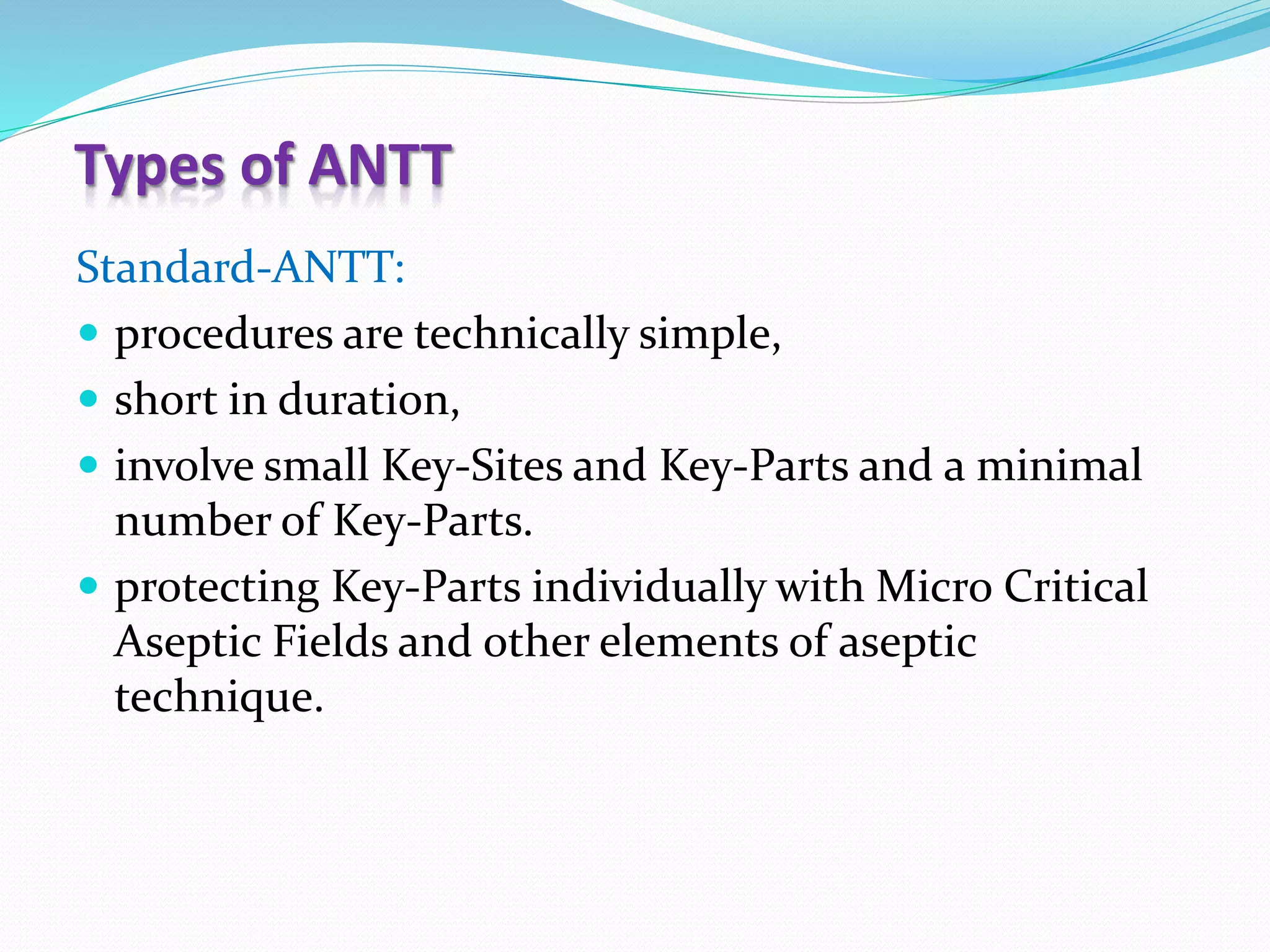 Types of ANTT
Standard-ANTT:
 procedures are technically simple,
 short in duration,
 involve small Key-Sites and Key-Parts and a minimal
number of Key-Parts.
 protecting Key-Parts individually with Micro Critical
Aseptic Fields and other elements of aseptic
technique.
 