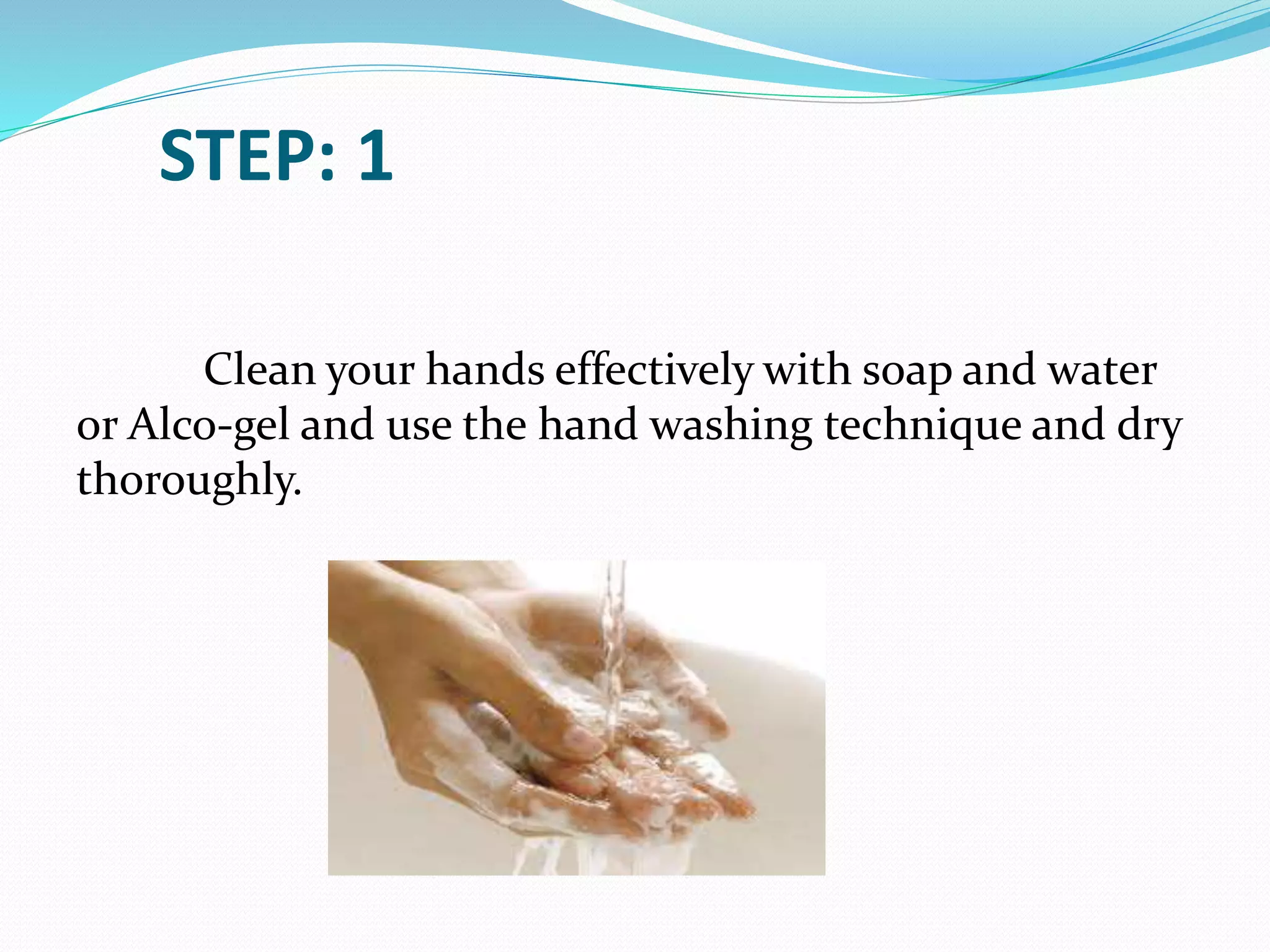 STEP: 1
Clean your hands effectively with soap and water
or Alco-gel and use the hand washing technique and dry
thoroughly.
 