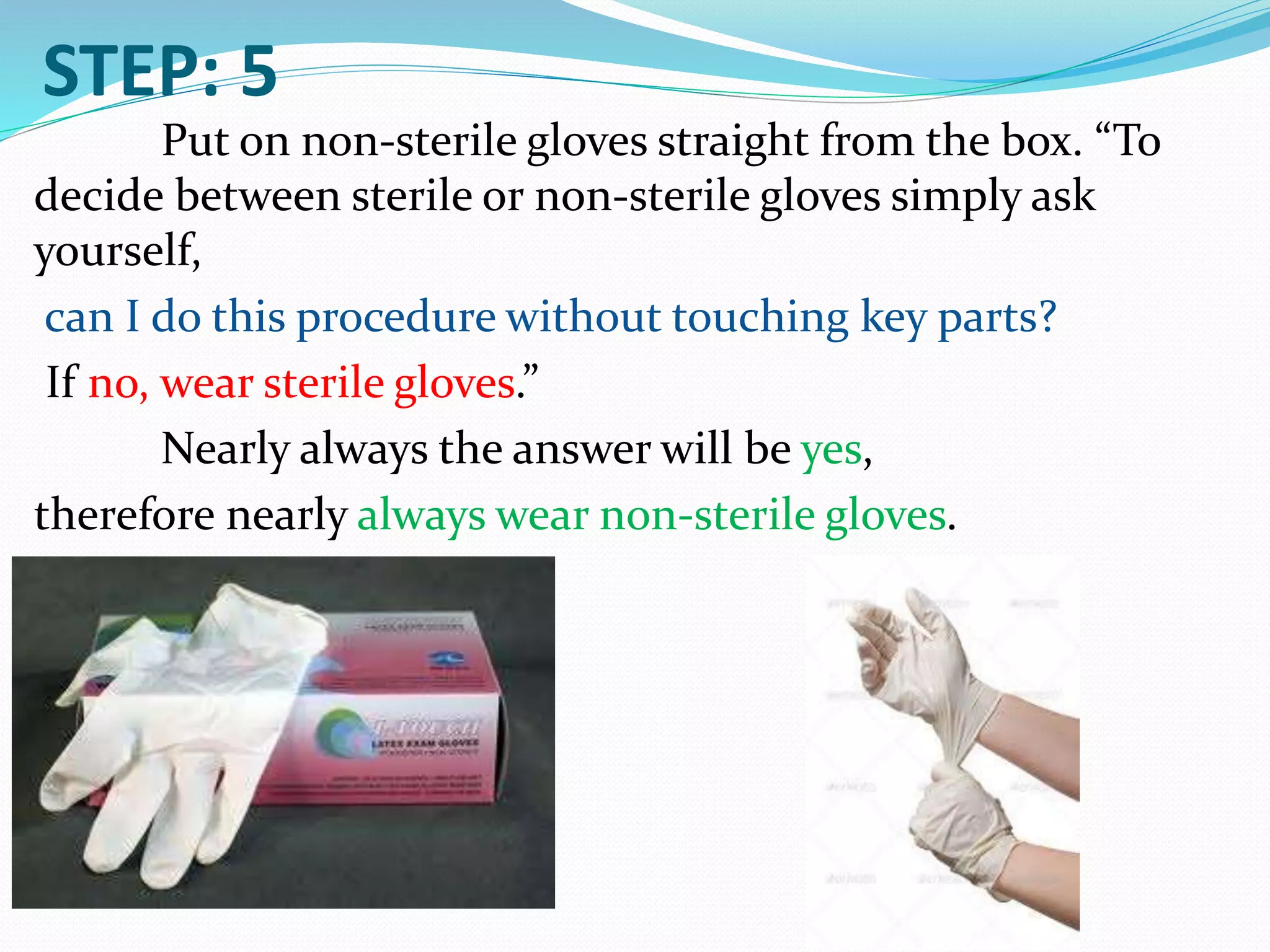 STEP: 5
Put on non-sterile gloves straight from the box. “To
decide between sterile or non-sterile gloves simply ask
yourself,
can I do this procedure without touching key parts?
If no, wear sterile gloves.”
Nearly always the answer will be yes,
therefore nearly always wear non-sterile gloves.
 