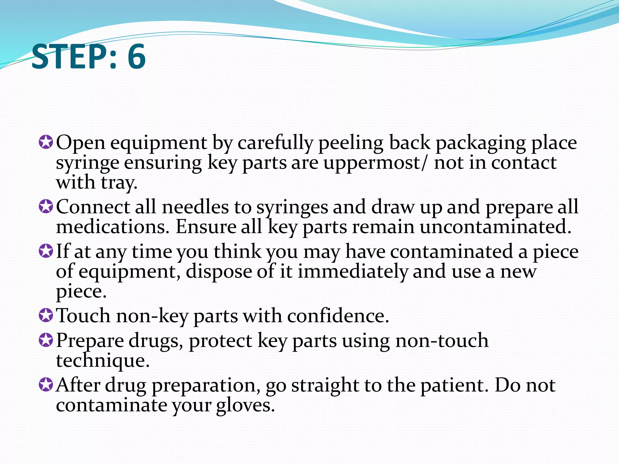 STEP: 6
Open equipment by carefully peeling back packaging place
syringe ensuring key parts are uppermost/ not in contact
with tray.
Connect all needles to syringes and draw up and prepare all
medications. Ensure all key parts remain uncontaminated.
If at any time you think you may have contaminated a piece
of equipment, dispose of it immediately and use a new
piece.
Touch non-key parts with confidence.
Prepare drugs, protect key parts using non-touch
technique.
After drug preparation, go straight to the patient. Do not
contaminate your gloves.
 