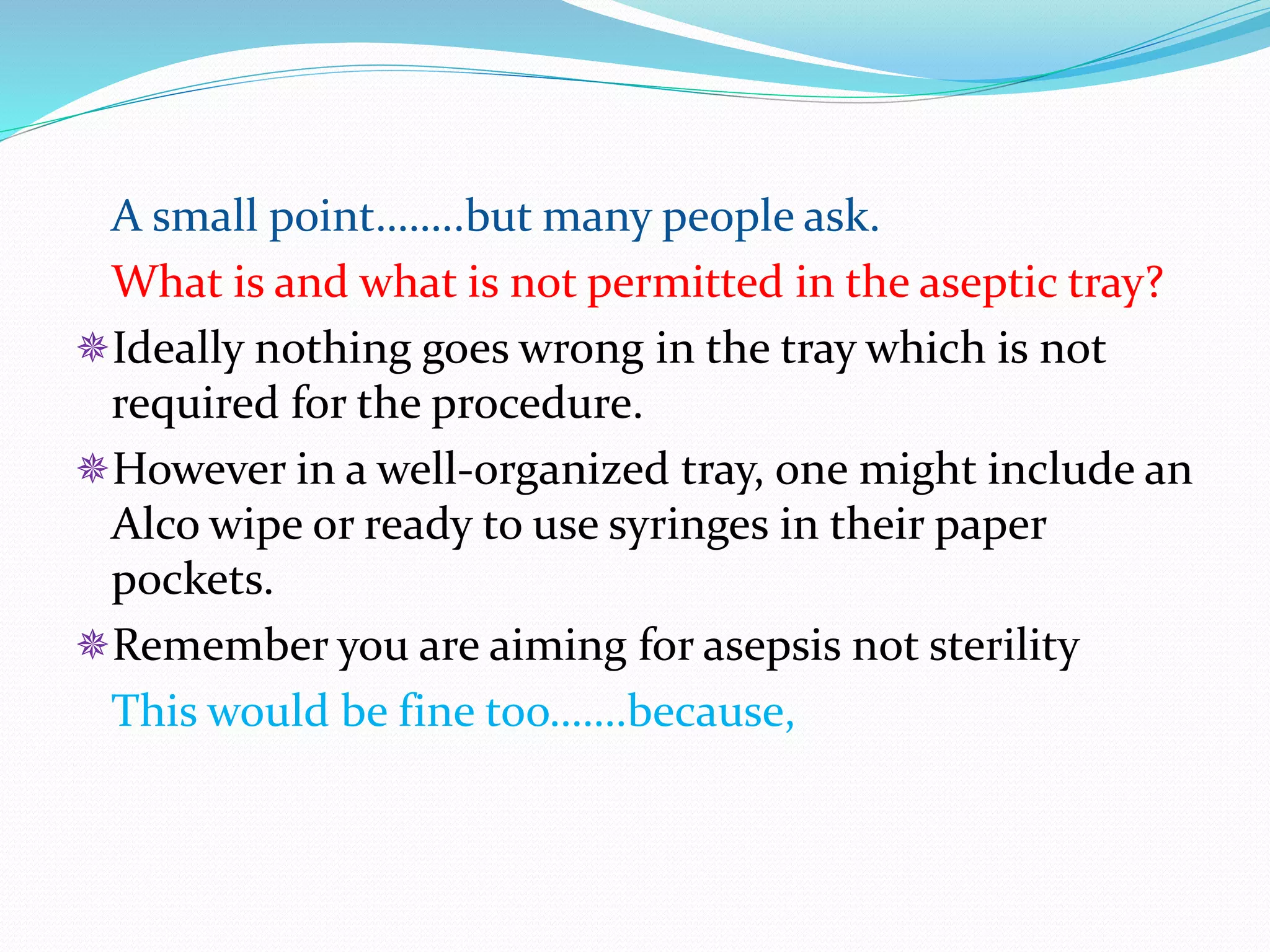 A small point……..but many people ask.
What is and what is not permitted in the aseptic tray?
Ideally nothing goes wrong in the tray which is not
required for the procedure.
However in a well-organized tray, one might include an
Alco wipe or ready to use syringes in their paper
pockets.
Remember you are aiming for asepsis not sterility
This would be fine too…….because,
 