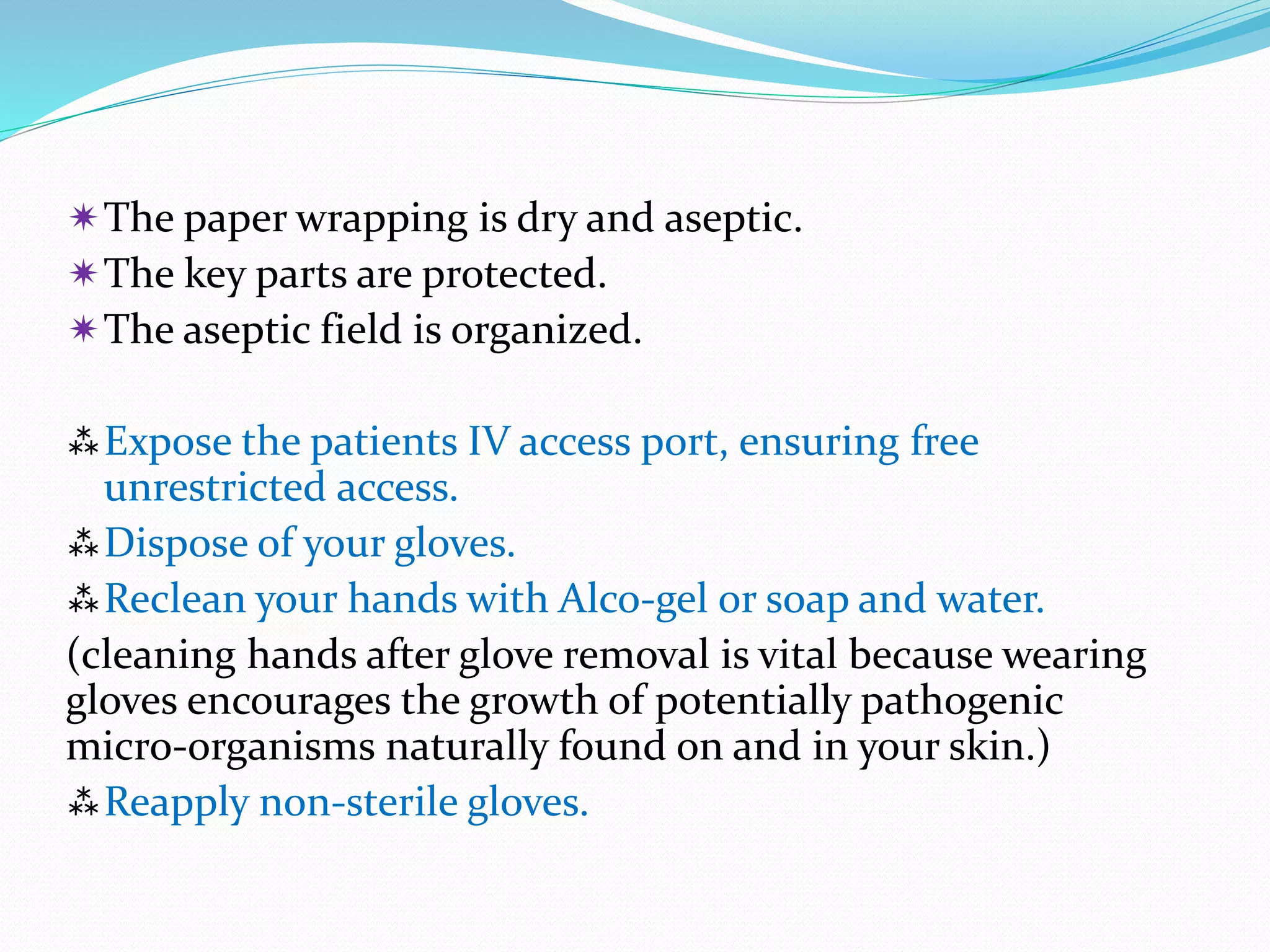 The paper wrapping is dry and aseptic.
The key parts are protected.
The aseptic field is organized.
Expose the patients IV access port, ensuring free
unrestricted access.
Dispose of your gloves.
Reclean your hands with Alco-gel or soap and water.
(cleaning hands after glove removal is vital because wearing
gloves encourages the growth of potentially pathogenic
micro-organisms naturally found on and in your skin.)
Reapply non-sterile gloves.
 
