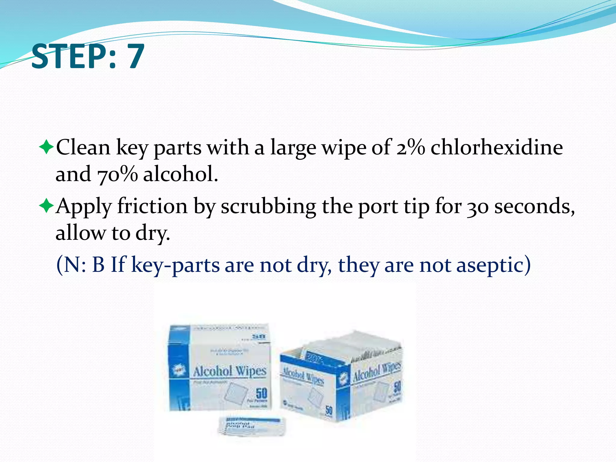 STEP: 7
Clean key parts with a large wipe of 2% chlorhexidine
and 70% alcohol.
Apply friction by scrubbing the port tip for 30 seconds,
allow to dry.
(N: B If key-parts are not dry, they are not aseptic)
 