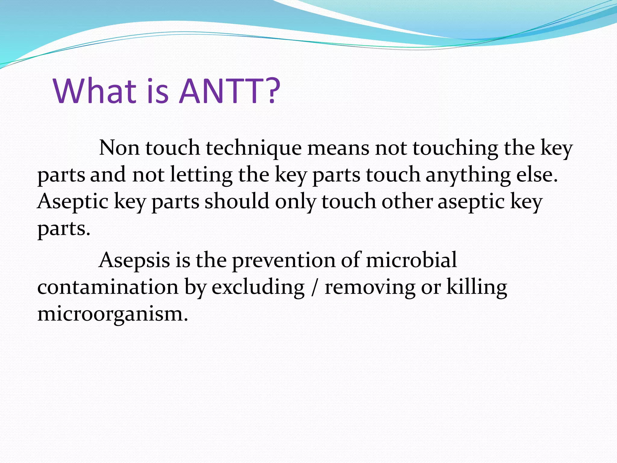 What is ANTT?
Non touch technique means not touching the key
parts and not letting the key parts touch anything else.
Aseptic key parts should only touch other aseptic key
parts.
Asepsis is the prevention of microbial
contamination by excluding / removing or killing
microorganism.
 