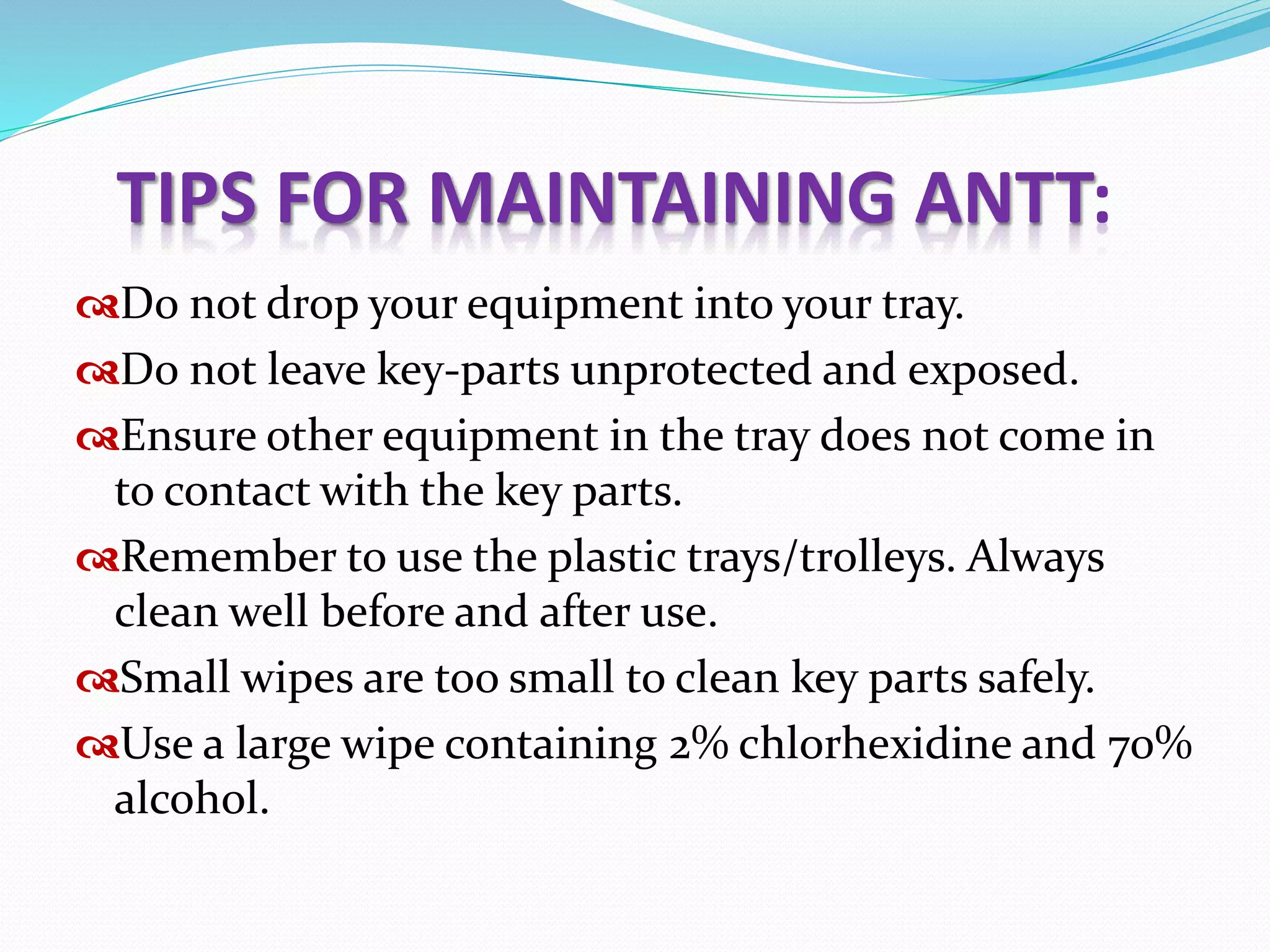Do not drop your equipment into your tray.
Do not leave key-parts unprotected and exposed.
Ensure other equipment in the tray does not come in
to contact with the key parts.
Remember to use the plastic trays/trolleys. Always
clean well before and after use.
Small wipes are too small to clean key parts safely.
Use a large wipe containing 2% chlorhexidine and 70%
alcohol.
TIPS FOR MAINTAINING ANTT:
 