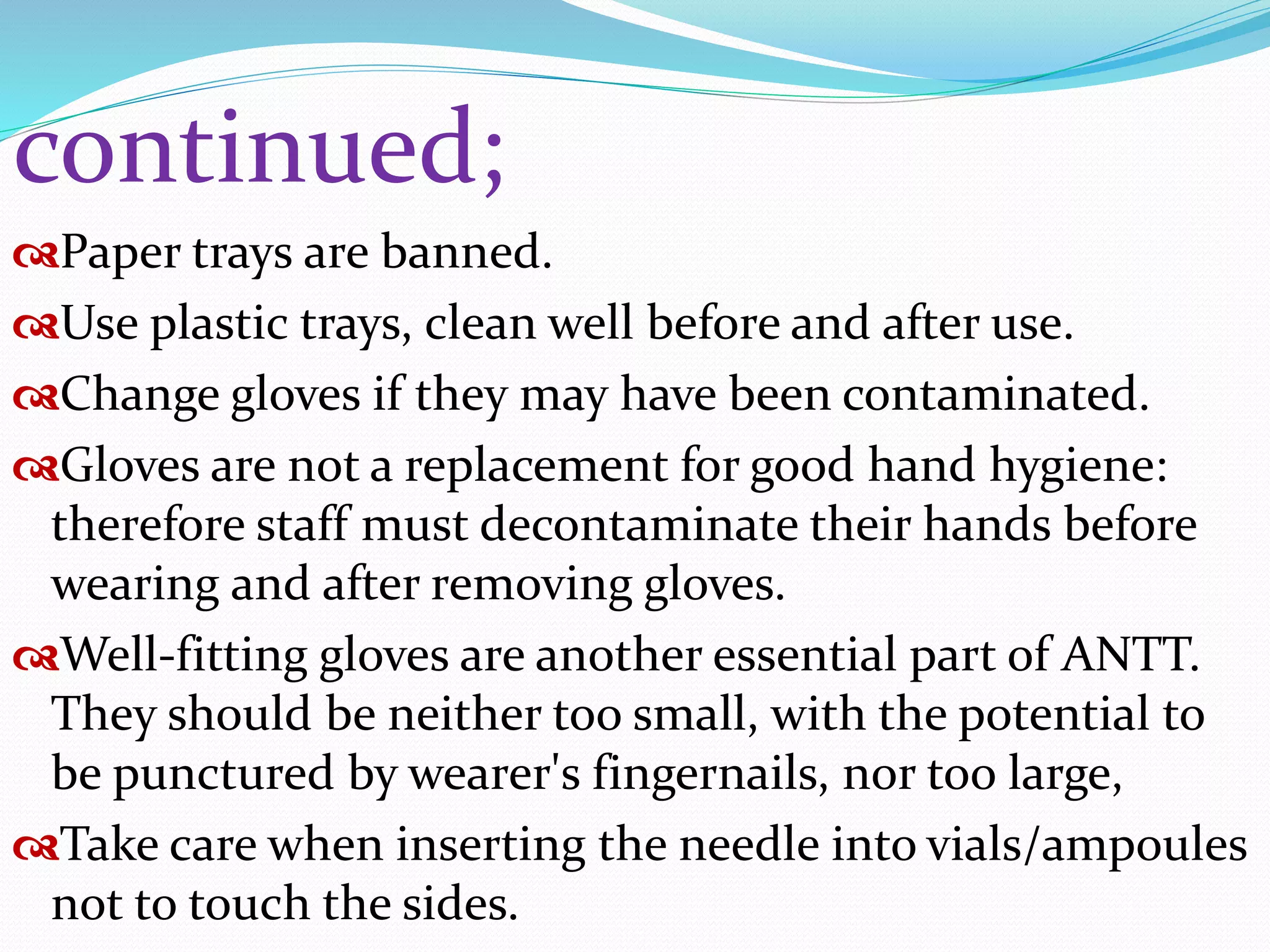 continued;
Paper trays are banned.
Use plastic trays, clean well before and after use.
Change gloves if they may have been contaminated.
Gloves are not a replacement for good hand hygiene:
therefore staff must decontaminate their hands before
wearing and after removing gloves.
Well-fitting gloves are another essential part of ANTT.
They should be neither too small, with the potential to
be punctured by wearer's fingernails, nor too large,
Take care when inserting the needle into vials/ampoules
not to touch the sides.
 