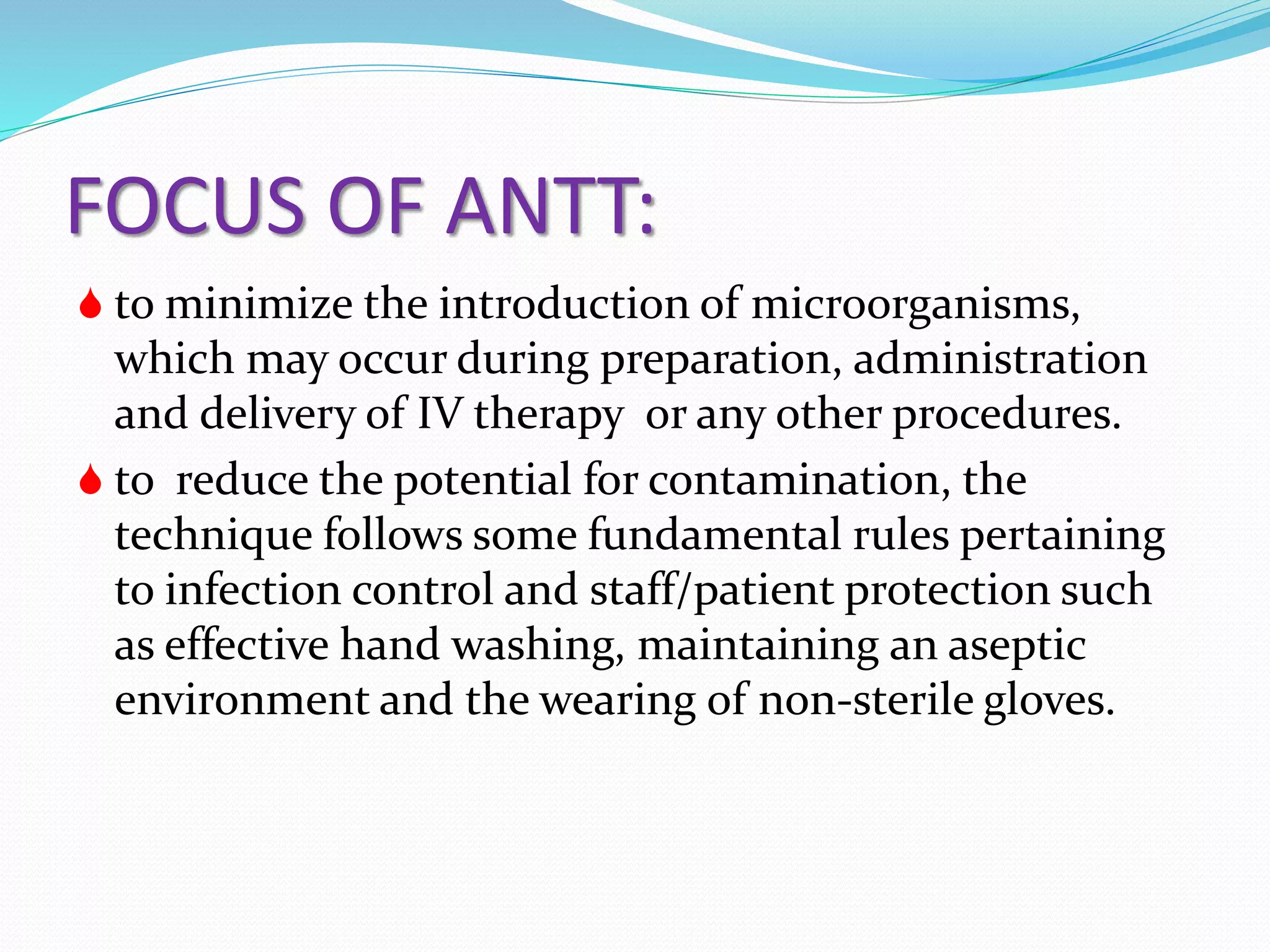 FOCUS OF ANTT:
 to minimize the introduction of microorganisms,
which may occur during preparation, administration
and delivery of IV therapy or any other procedures.
 to reduce the potential for contamination, the
technique follows some fundamental rules pertaining
to infection control and staff/patient protection such
as effective hand washing, maintaining an aseptic
environment and the wearing of non-sterile gloves.
 