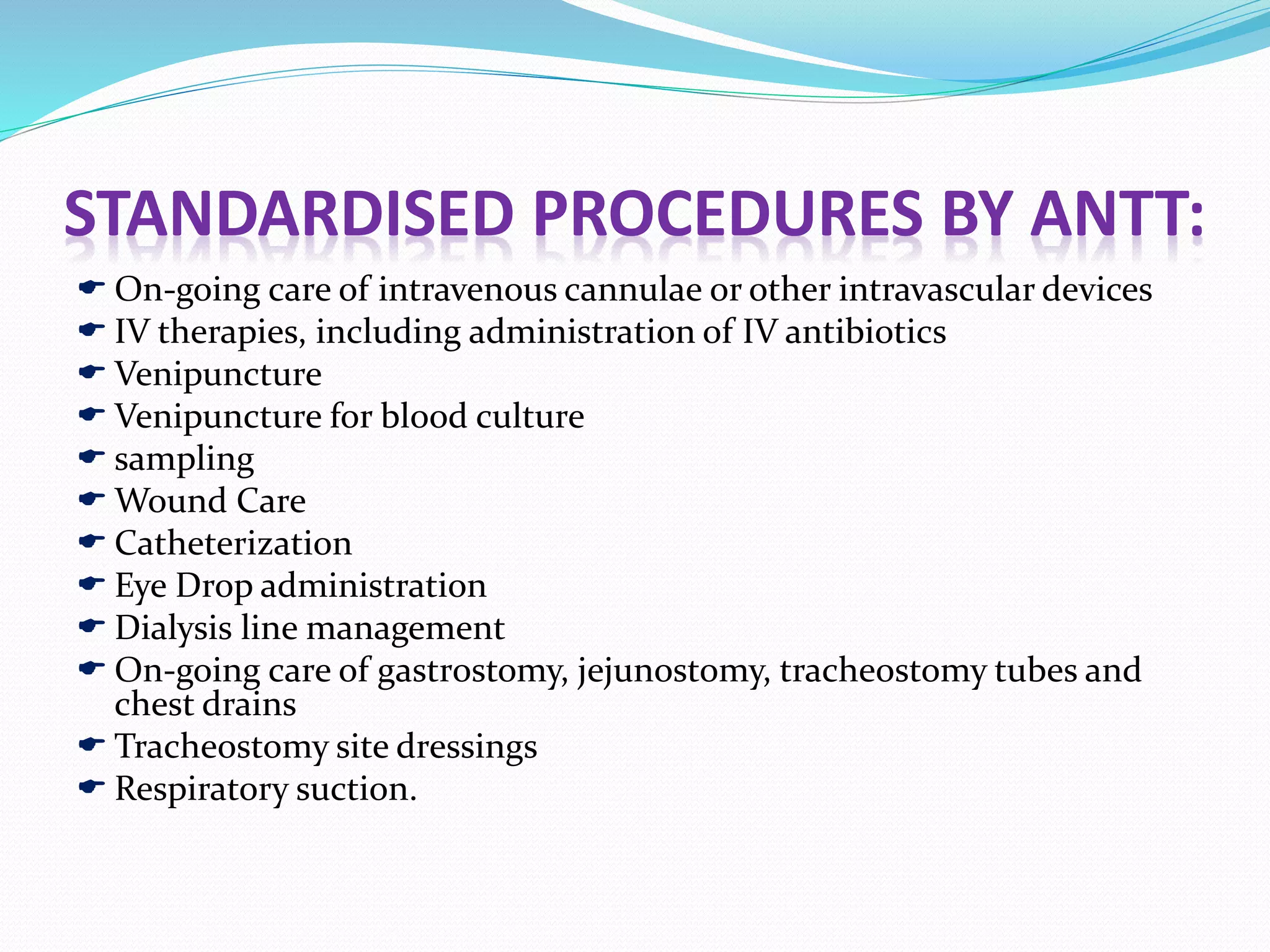 STANDARDISED PROCEDURES BY ANTT:
 On-going care of intravenous cannulae or other intravascular devices
 IV therapies, including administration of IV antibiotics
 Venipuncture
 Venipuncture for blood culture
 sampling
 Wound Care
 Catheterization
 Eye Drop administration
 Dialysis line management
 On-going care of gastrostomy, jejunostomy, tracheostomy tubes and
chest drains
 Tracheostomy site dressings
 Respiratory suction.
 