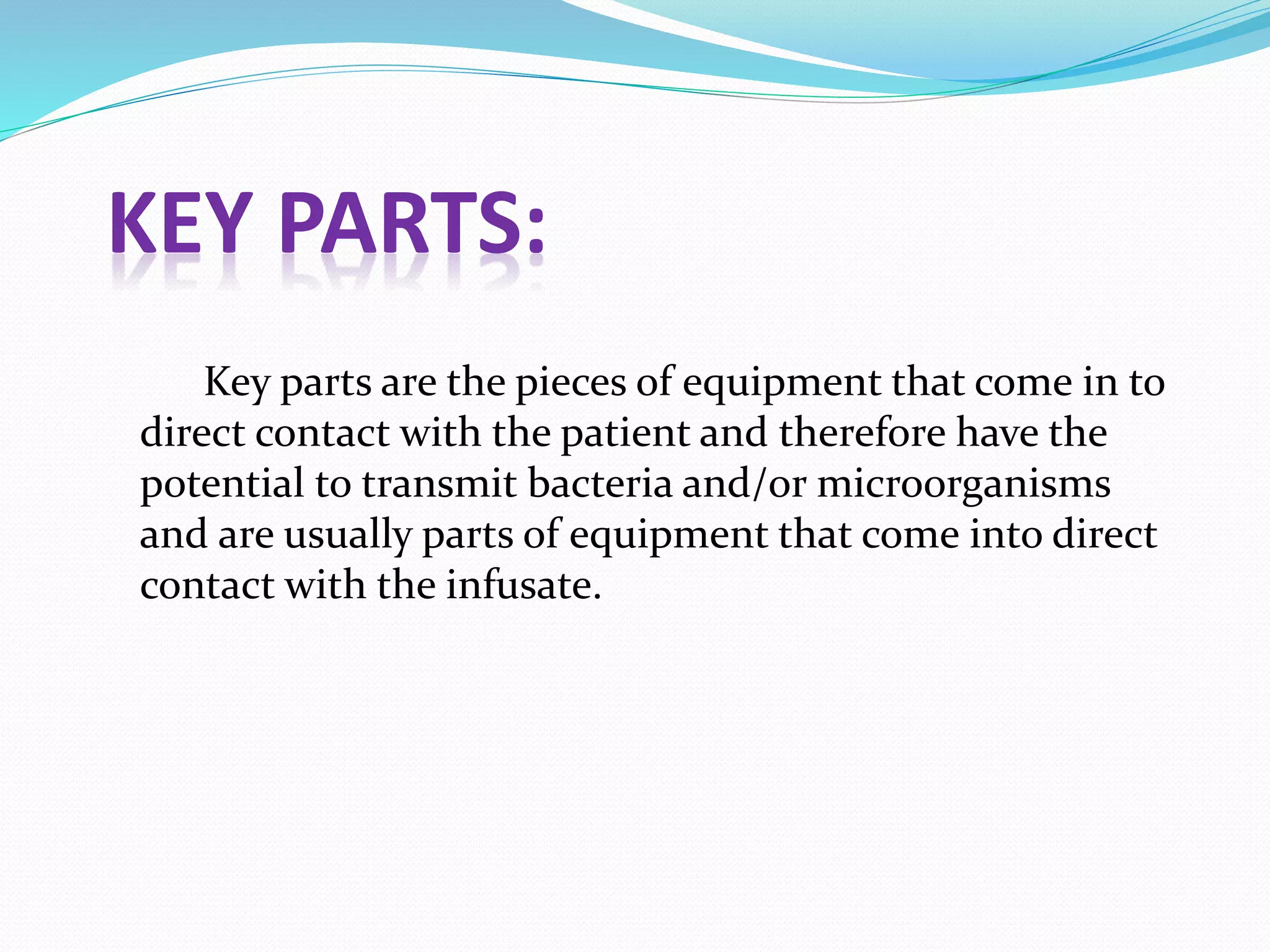 KEY PARTS:
Key parts are the pieces of equipment that come in to
direct contact with the patient and therefore have the
potential to transmit bacteria and/or microorganisms
and are usually parts of equipment that come into direct
contact with the infusate.
 