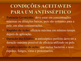 CONDIÇÕES ACEITAVEIS
       PARA UM ANTISSÉPTICO
   Potencia Germicida: deve estar em concentrações
    mínimas ou diluições baixas, pois são irritantes para a
    pele, em altas concentrações.
   Rapidez de Ação: eficácia máxima em mínimo tempo
    depois da aplicação.
   Duração dos Efeitos: o antisséptico perfeito deve ter a
    duração máxima possível de eficácia utilizado na pele.
   Amplo espectro de ação: que inclua bacterias e seus
    esporos, fungos, virus e protozoarios.
 