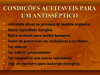 CONDIÇÕES ACEITAVEIS PARA
    UM ANTISSÉPTICO
   Atividade eficaz na presença de matéria orgânica:
   Baixa capacidade Alergica.
   Baixa toxidade para tecidos humanos.
   Poder de penetraçao em rachaduras e cavidades.
   Ser soluvel.
   Ser estavel quimicamente.
   Ser compativel com outras substancias
   Não ser corrosivo para materiais sirurgicos.
 