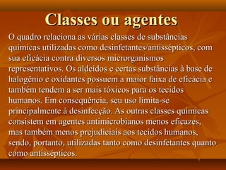 Classes ou agentes
O quadro relaciona as várias classes de substâncias
químicas utilizadas como desinfetantes/antissépticos, com
sua eficácia contra diversos microrganismos
representativos. Os aldeídos e certas substâncias à base de
halogênio e oxidantes possuem a maior faixa de eficácia e
também tendem a ser mais tóxicos para os tecidos
humanos. Em consequência, seu uso limita-se
principalmente à desinfecção. As outras classes químicas
consistem em agentes antimicrobianos menos eficazes,
mas também menos prejudiciais aos tecidos humanos,
sendo, portanto, utilizadas tanto como desinfetantes quanto
como antissépticos.
 