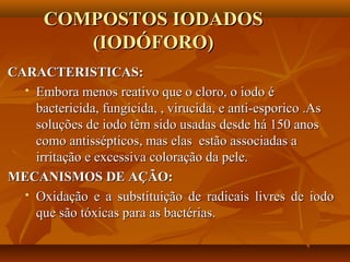 COMPOSTOS IODADOS
         (IODÓFORO)
CARACTERISTICAS:
   Embora menos reativo que o cloro, o iodo é

    bactericida, fungicida, , virucida, e anti-esporico .As
    soluções de iodo têm sido usadas desde há 150 anos
    como antissépticos, mas elas estão associadas a
    irritação e excessiva coloração da pele.
MECANISMOS DE AÇÃO:
   Oxidação e a substituição de radicais livres de iodo

    que são tóxicas para as bactérias.
 