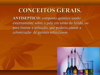 CONCEITOS GERAIS.
ANTISEPTICO: composto químico usado
externamente sobre a pele em torno da ferida, ou
para limitar a infecção, que poderia causar a
colonização de germes infecciosos.
 