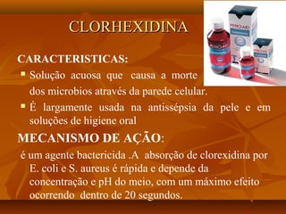 CLORHEXIDINA
CARACTERISTICAS:
 Solução acuosa que causa a morte

  dos microbios através da parede celular.
 É largamente usada na antissépsia da pele e em

  soluções de higiene oral
MECANISMO DE AÇÃO:
é um agente bactericida .A absorção de clorexidina por
  E. coli e S. aureus é rápida e depende da
  concentração e pH do meio, com um máximo efeito
  ocorrendo dentro de 20 segundos.
 