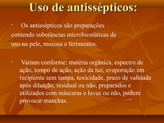 Uso de antissépticos:
•   Os antissépticos são preparações
contendo substâncias microbiostáticas de
uso na pele, mucosa e ferimentos.

•    Variam conforme: matéria orgânica, espectro de
    ação, tempo de ação, ação da luz, evaporação em
    recipiente sem tampa, toxicidade, prazo de validade
    após diluição, residual ou não, preparados e
    utilizados com máscaras e luvas ou não, podem
    provocar manchas.
 