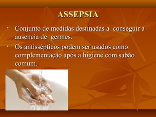 ASSEPSIA
•   Conjunto de medidas destinadas a conseguir a
    ausencia de germes.
•   Os antissépticos podem ser usados como
    complementação após a higiene com sabão
    comum.
 