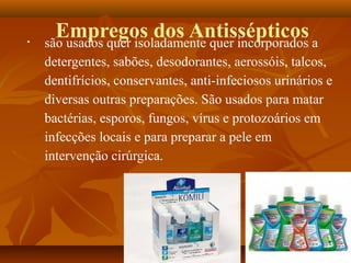 •
      Empregos dos Antissépticos a
    são usados quer isoladamente quer incorporados
    detergentes, sabões, desodorantes, aerossóis, talcos,
    dentifrícios, conservantes, anti-infeciosos urinários e
    diversas outras preparações. São usados para matar
    bactérias, esporos, fungos, vírus e protozoários em
    infecções locais e para preparar a pele em
    intervenção cirúrgica.
 