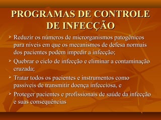 PROGRAMAS DE CONTROLE
     DE INFECÇÃO
   Reduzir os números de microrganismos patogênicos
    para níveis em que os mecanismos de defesa normais
    dos pacientes podem impedir a infecção;
   Quebrar o ciclo de infecção e eliminar a contaminação
    cruzada;
   Tratar todos os pacientes e instrumentos como
    passíveis de transmitir doença infecciosa, e
   Proteger pacientes e profissionais de saúde da infecção
    e suas consequências
 