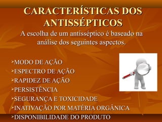 CARACTERÍSTICAS DOS
        ANTISSÉPTICOS
    A escolha de um antisséptico é baseado na
         análise dos seguintes aspectos.

MODO DE AÇÃO
ESPECTRO DE AÇÃO

RAPIDEZ DE AÇÃO

PERSISTÊNCIA

SEGURANÇA E TOXICIDADE

INATIVAÇÃO POR MATÉRIA ORGÂNICA

DISPONIBILIDADE DO PRODUTO
 