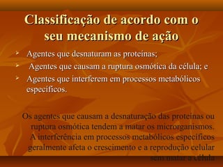 Classificação de acordo com o
       seu mecanismo de ação
    Agentes que desnaturam as proteínas;
     Agentes que causam a ruptura osmótica da célula; e
    Agentes que interferem em processos metabólicos
     específicos.


    Os agentes que causam a desnaturação das proteínas ou
      ruptura osmótica tendem a matar os microrganismos.
     A interferência em processos metabólicos específicos
     geralmente afeta o crescimento e a reprodução celular
                                        sem matar a célula
 