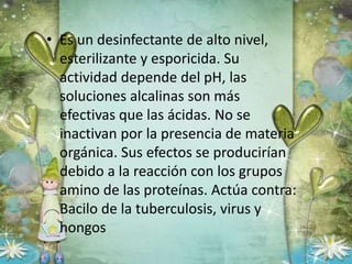• Es un desinfectante de alto nivel,
esterilizante y esporicida. Su
actividad depende del pH, las
soluciones alcalinas son más
efectivas que las ácidas. No se
inactivan por la presencia de materia
orgánica. Sus efectos se producirían
debido a la reacción con los grupos
amino de las proteínas. Actúa contra:
Bacilo de la tuberculosis, virus y
hongos
 