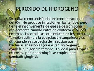 PEROXIDO DE HIDROGENO
• Se utiliza como antiséptico en concentraciones
del 6% . No produce irritación en los tejidos, pero
tiene el inconveniente de que se descompone
rápidamente cuando entra en contacto con unas
enzimas , las catalasas, que existen en los tejidos.
También estimula la coagulación sanguínea y es
útil cuando se sospecha de infección por
bacterias anaerobias (que viven sin oxígeno),
como la que genera tétanos . Es ideal para limpiar
mucosas, y en odontología se emplea para
combatir gingivitis
 
