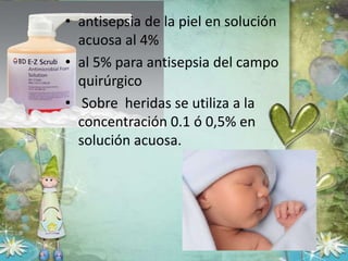 • antisepsia de la piel en solución
acuosa al 4%
• al 5% para antisepsia del campo
quirúrgico
• Sobre heridas se utiliza a la
concentración 0.1 ó 0,5% en
solución acuosa.
 