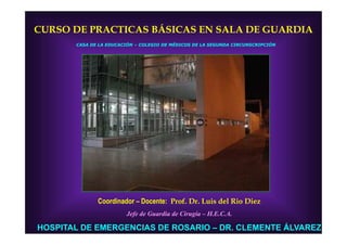 CURSO DE PRACTICAS BÁSICAS EN SALA DE GUARDIA
       CASA DE LA EDUCACIÓN – COLEGIO DE MÉDICOS DE LA SEGUNDA CIRCUNSCRIPCIÓN




              Coordinador – Docente: Prof. Dr. Luis del Rio Diez
                        Jefe de Guardia de Cirugía – H.E.C.A.

HOSPITAL DE EMERGENCIAS DE ROSARIO – DR. CLEMENTE ÁLVAREZ
 