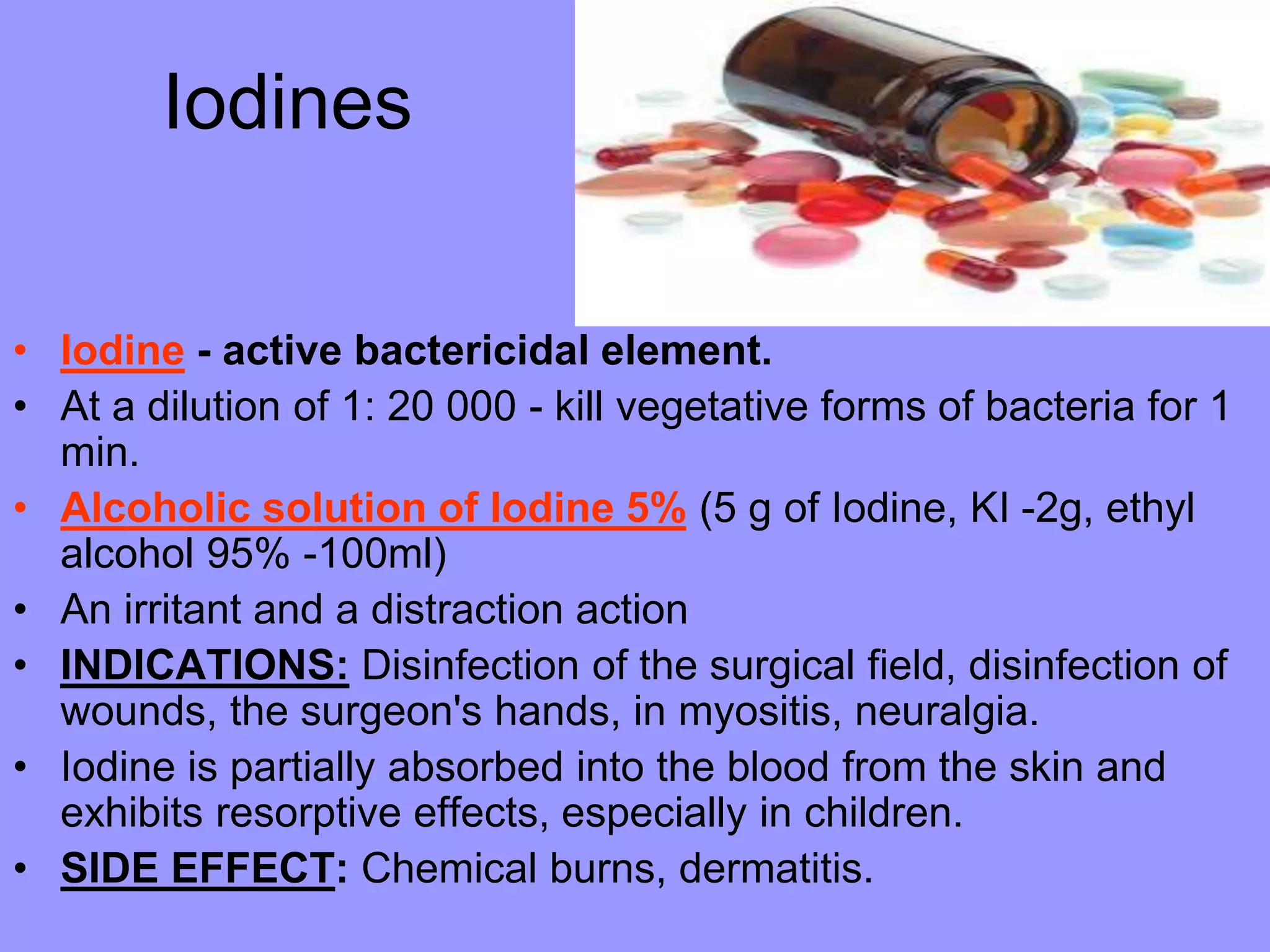 Iodines
• Iodine - active bactericidal element.
• At a dilution of 1: 20 000 - kill vegetative forms of bacteria for 1
min.
• Alcoholic solution of Iodine 5% (5 g of Iodine, KI -2g, ethyl
alcohol 95% -100ml)
• An irritant and a distraction action
• INDICATIONS: Disinfection of the surgical field, disinfection of
wounds, the surgeon's hands, in myositis, neuralgia.
• Iodine is partially absorbed into the blood from the skin and
exhibits resorptive effects, especially in children.
• SIDE EFFECT: Chemical burns, dermatitis.
 