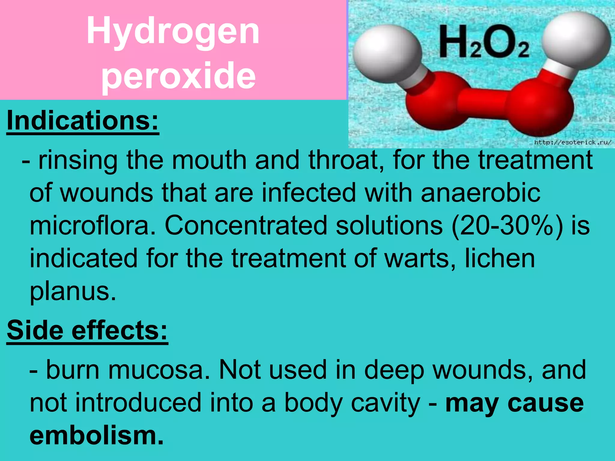 Hydrogen
peroxide
Indications:
- rinsing the mouth and throat, for the treatment
of wounds that are infected with anaerobic
microflora. Concentrated solutions (20-30%) is
indicated for the treatment of warts, lichen
planus.
Side effects:
- burn mucosa. Not used in deep wounds, and
not introduced into a body cavity - may cause
embolism.
 