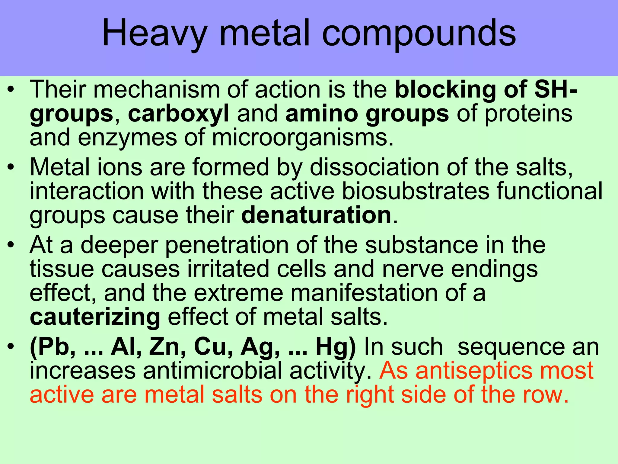 Heavy metal compounds
• Their mechanism of action is the blocking of SH-
groups, carboxyl and amino groups of proteins
and enzymes of microorganisms.
• Metal ions are formed by dissociation of the salts,
interaction with these active biosubstrates functional
groups cause their denaturation.
• At a deeper penetration of the substance in the
tissue causes irritated cells and nerve endings
effect, and the extreme manifestation of a
cauterizing effect of metal salts.
• (Pb, ... Al, Zn, Cu, Ag, ... Hg) In such sequence an
increases antimicrobial activity. As antiseptics most
active are metal salts on the right side of the row.
 