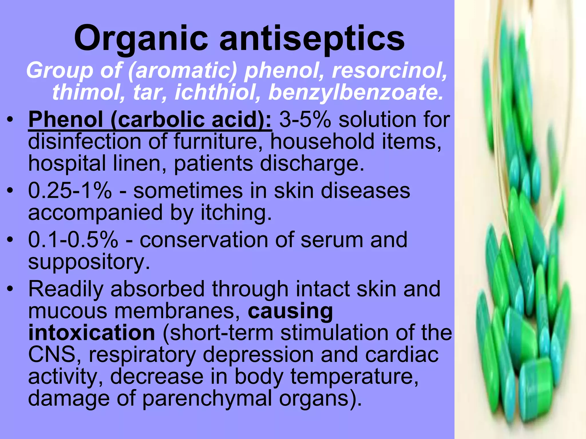 Group of (aromatic) phenol, resorcinol,
thimol, tar, ichthiol, benzylbenzoate.
• Phenol (carbolic acid): 3-5% solution for
disinfection of furniture, household items,
hospital linen, patients discharge.
• 0.25-1% - sometimes in skin diseases
accompanied by itching.
• 0.1-0.5% - conservation of serum and
suppository.
• Readily absorbed through intact skin and
mucous membranes, causing
intoxication (short-term stimulation of the
CNS, respiratory depression and cardiac
activity, decrease in body temperature,
damage of parenchymal organs).
Organic antiseptics
 