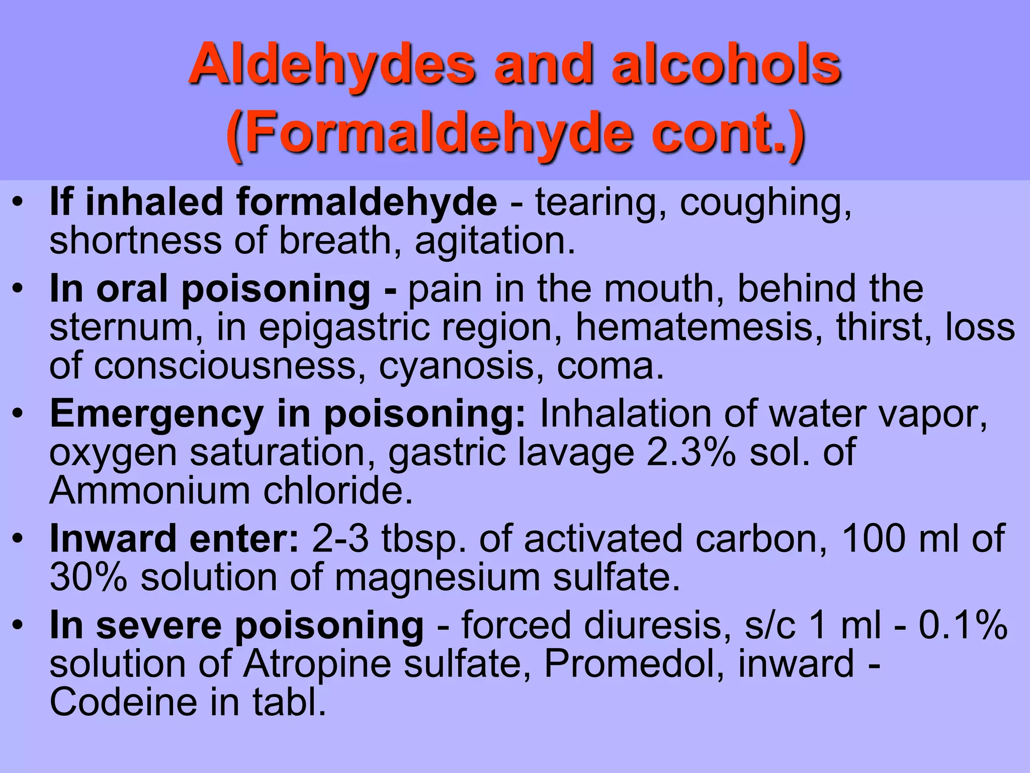 Aldehydes and alcohols
(Formaldehyde cont.)
• If inhaled formaldehyde - tearing, coughing,
shortness of breath, agitation.
• In oral poisoning - pain in the mouth, behind the
sternum, in epigastric region, hematemesis, thirst, loss
of consciousness, cyanosis, coma.
• Emergency in poisoning: Inhalation of water vapor,
oxygen saturation, gastric lavage 2.3% sol. of
Ammonium chloride.
• Inward enter: 2-3 tbsp. of activated carbon, 100 ml of
30% solution of magnesium sulfate.
• In severe poisoning - forced diuresis, s/c 1 ml - 0.1%
solution of Atropine sulfate, Promedol, inward -
Codeine in tabl.
 