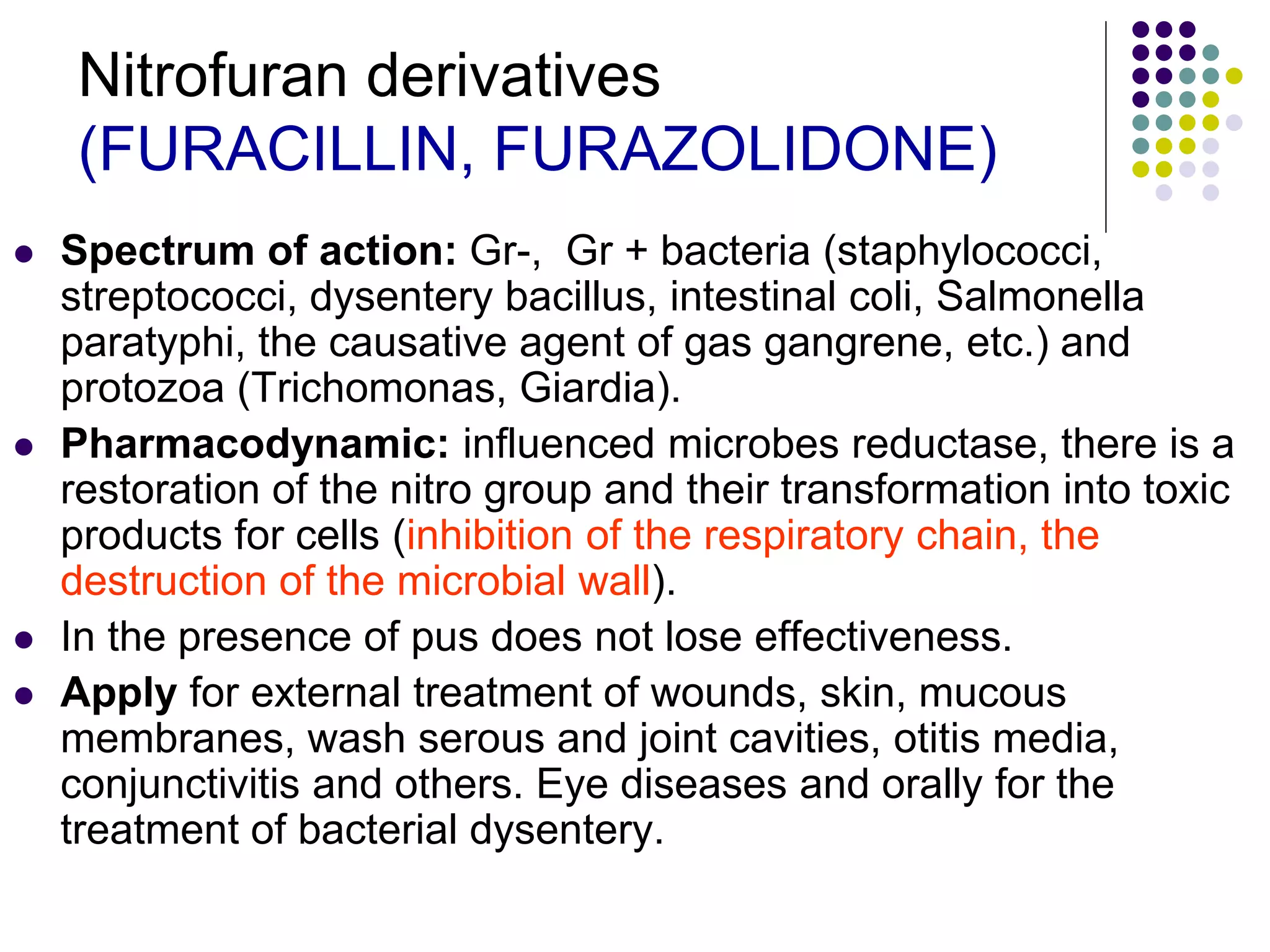 Nitrofuran derivatives
(FURACILLIN, FURAZOLIDONE)
 Spectrum of action: Gr-, Gr + bacteria (staphylococci,
streptococci, dysentery bacillus, intestinal coli, Salmonella
paratyphi, the causative agent of gas gangrene, etc.) and
protozoa (Trichomonas, Giardia).
 Pharmacodynamic: influenced microbes reductase, there is a
restoration of the nitro group and their transformation into toxic
products for cells (inhibition of the respiratory chain, the
destruction of the microbial wall).
 In the presence of pus does not lose effectiveness.
 Apply for external treatment of wounds, skin, mucous
membranes, wash serous and joint cavities, otitis media,
conjunctivitis and others. Eye diseases and orally for the
treatment of bacterial dysentery.
 