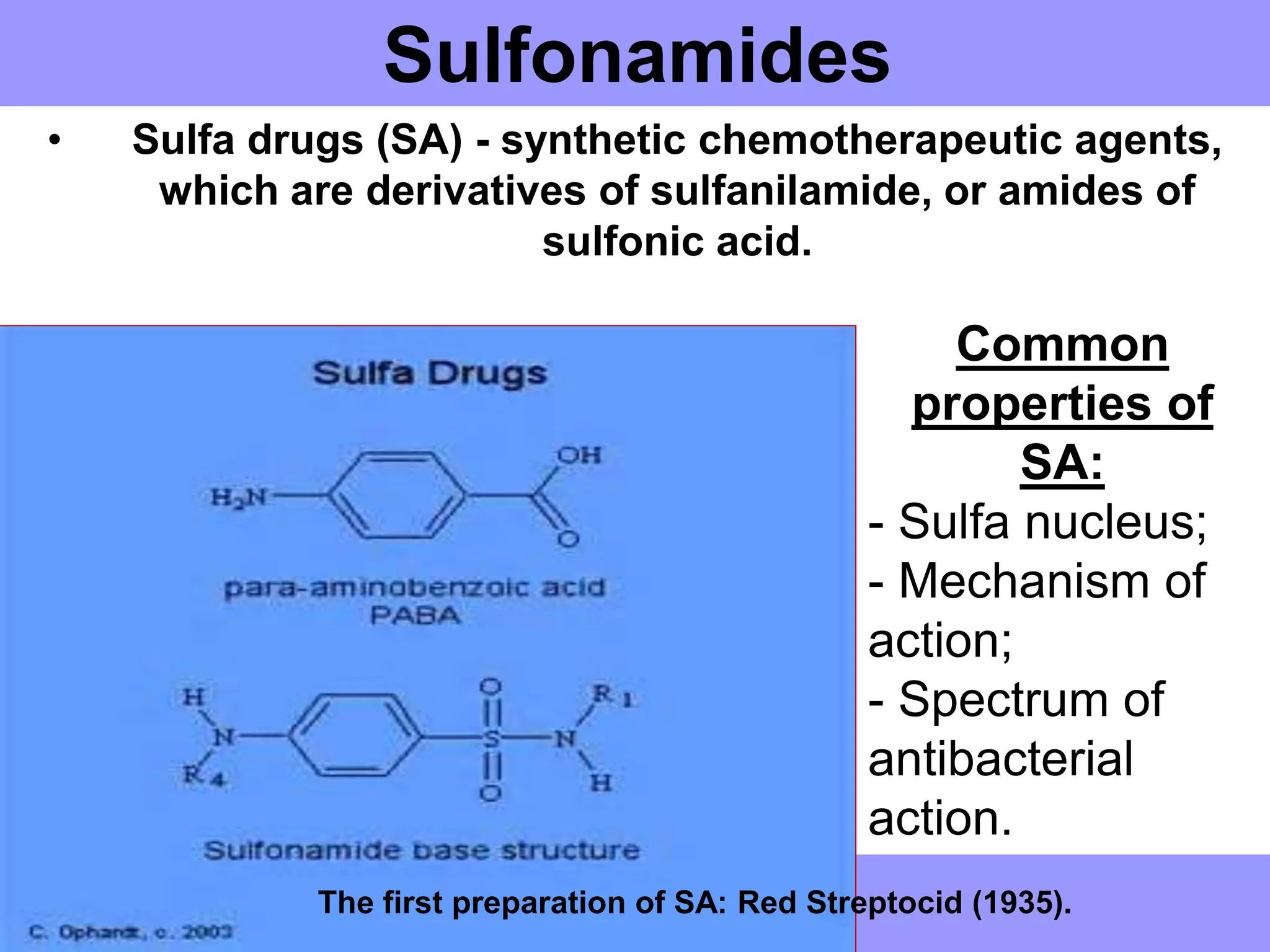 Sulfonamides
• Sulfa drugs (SA) - synthetic chemotherapeutic agents,
which are derivatives of sulfanilamide, or amides of
sulfonic acid.
The first preparation of SA: Red Streptocid (1935).
Common
properties of
SA:
- Sulfa nucleus;
- Mechanism of
action;
- Spectrum of
antibacterial
action.
 