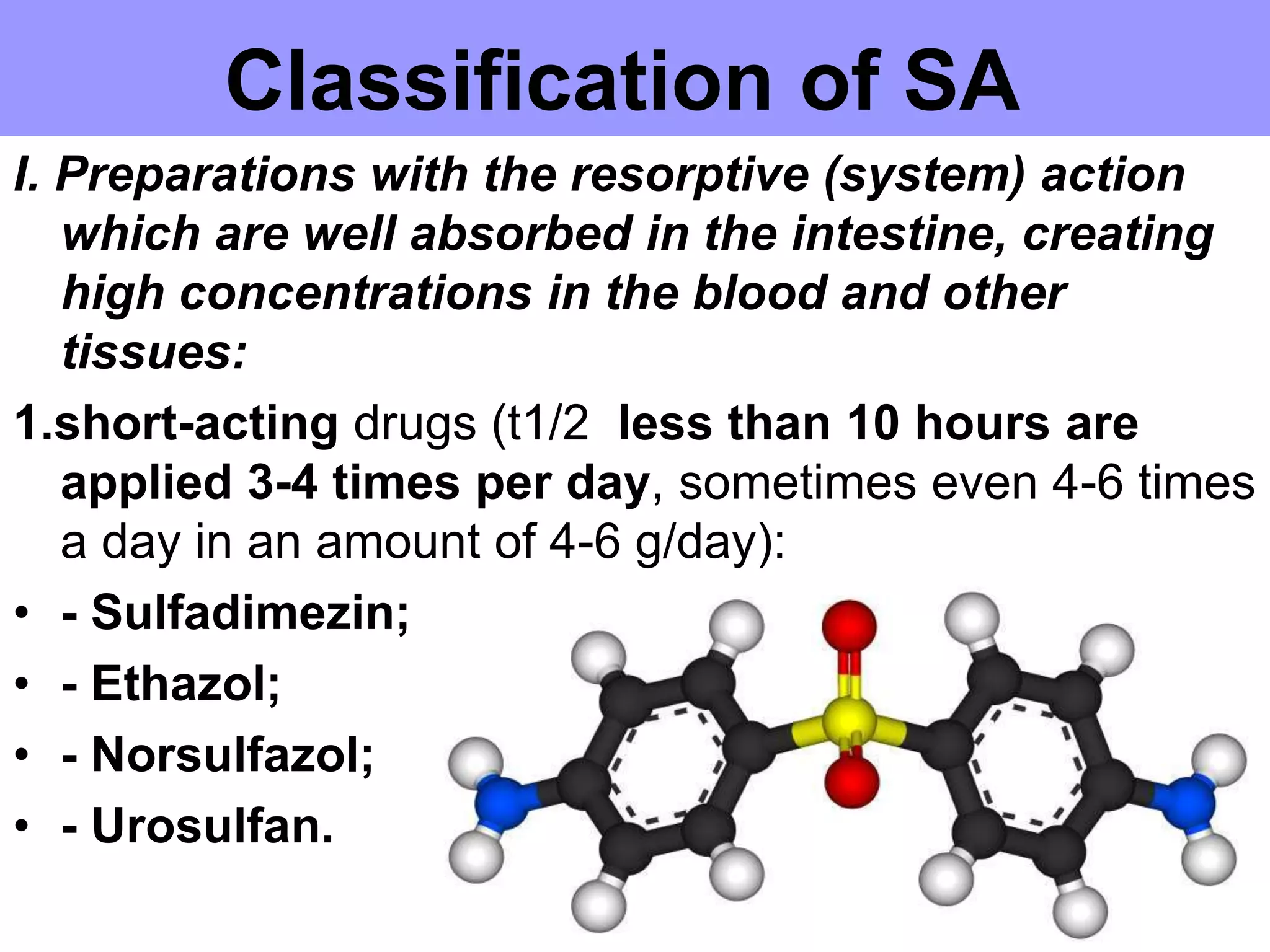 Classification of SA
I. Preparations with the resorptive (system) action
which are well absorbed in the intestine, creating
high concentrations in the blood and other
tissues:
1.short-acting drugs (t1/2 less than 10 hours are
applied 3-4 times per day, sometimes even 4-6 times
a day in an amount of 4-6 g/day):
• - Sulfadimezin;
• - Ethazol;
• - Norsulfazol;
• - Urosulfan.
 