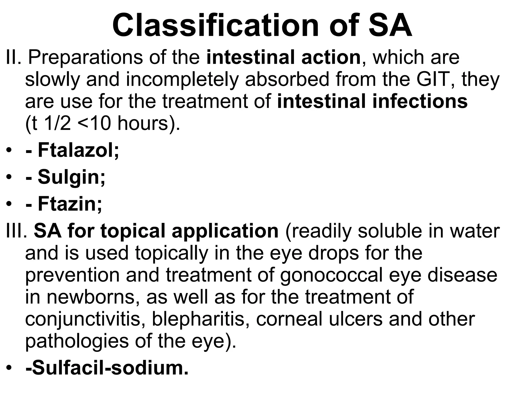 II. Preparations of the intestinal action, which are
slowly and incompletely absorbed from the GIT, they
are use for the treatment of intestinal infections
(t 1/2 <10 hours).
• - Ftalazol;
• - Sulgin;
• - Ftazin;
III. SA for topical application (readily soluble in water
and is used topically in the eye drops for the
prevention and treatment of gonococcal eye disease
in newborns, as well as for the treatment of
conjunctivitis, blepharitis, corneal ulcers and other
pathologies of the eye).
• -Sulfacil-sodium.
Classification of SA
 