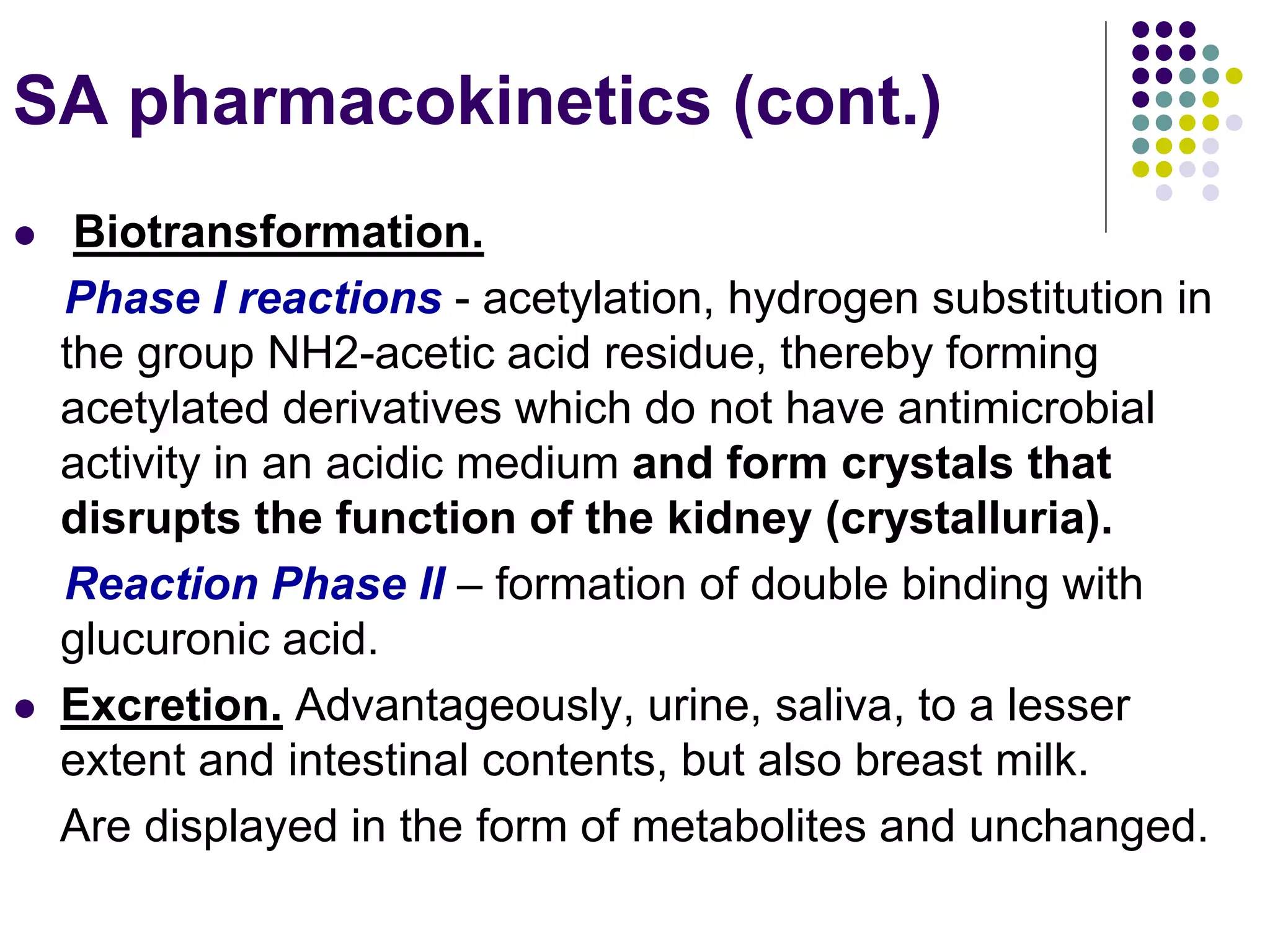  Biotransformation.
Phase I reactions - acetylation, hydrogen substitution in
the group NH2-acetic acid residue, thereby forming
acetylated derivatives which do not have antimicrobial
activity in an acidic medium and form crystals that
disrupts the function of the kidney (crystalluria).
Reaction Phase II – formation of double binding with
glucuronic acid.
 Excretion. Advantageously, urine, saliva, to a lesser
extent and intestinal contents, but also breast milk.
Are displayed in the form of metabolites and unchanged.
SA pharmacokinetics (cont.)
 