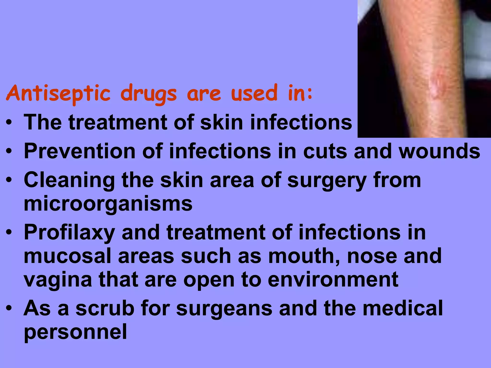 Antiseptic drugs are used in:
• The treatment of skin infections
• Prevention of infections in cuts and wounds
• Cleaning the skin area of surgery from
microorganisms
• Profilaxy and treatment of infections in
mucosal areas such as mouth, nose and
vagina that are open to environment
• As a scrub for surgeans and the medical
personnel
 