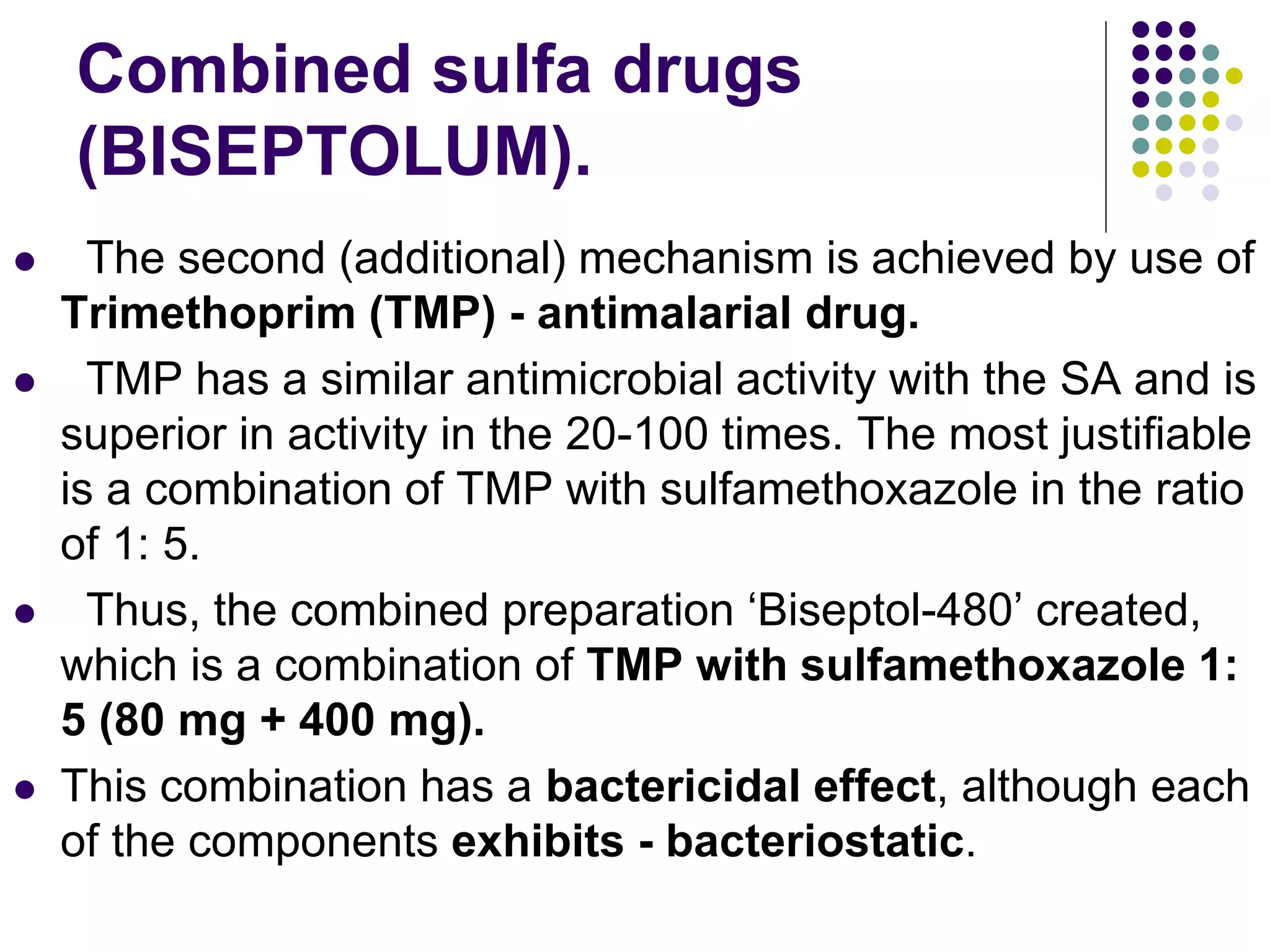 Combined sulfa drugs
(BISEPTOLUM).
 The second (additional) mechanism is achieved by use of
Trimethoprim (TMP) - antimalarial drug.
 TMP has a similar antimicrobial activity with the SA and is
superior in activity in the 20-100 times. The most justifiable
is a combination of TMP with sulfamethoxazole in the ratio
of 1: 5.
 Thus, the combined preparation ‘Biseptol-480’ created,
which is a combination of TMP with sulfamethoxazole 1:
5 (80 mg + 400 mg).
 This combination has a bactericidal effect, although each
of the components exhibits - bacteriostatic.
 