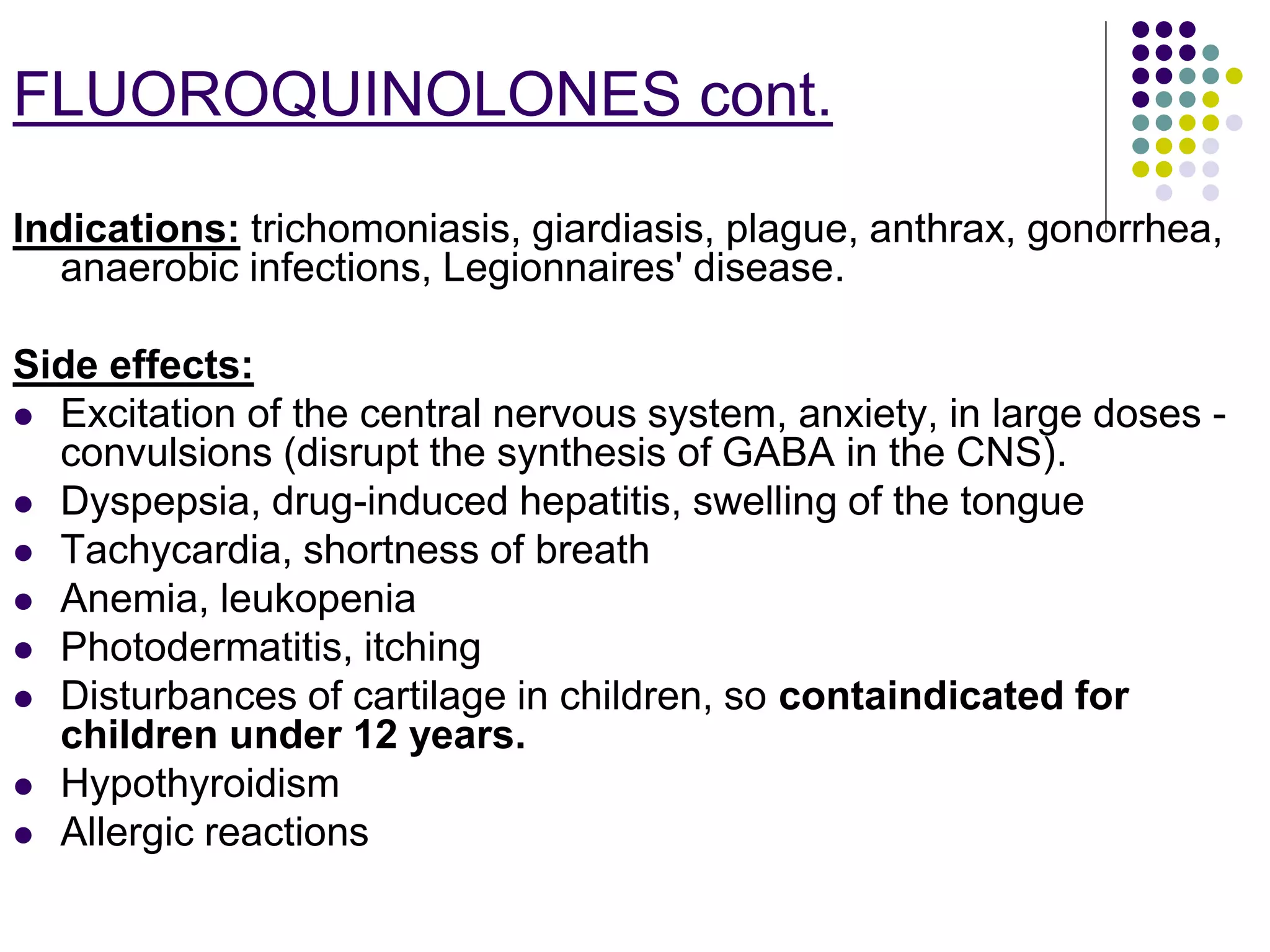 Indications: trichomoniasis, giardiasis, plague, anthrax, gonorrhea,
anaerobic infections, Legionnaires' disease.
Side effects:
 Excitation of the central nervous system, anxiety, in large doses -
convulsions (disrupt the synthesis of GABA in the CNS).
 Dyspepsia, drug-induced hepatitis, swelling of the tongue
 Tachycardia, shortness of breath
 Anemia, leukopenia
 Photodermatitis, itching
 Disturbances of cartilage in children, so containdicated for
children under 12 years.
 Hypothyroidism
 Allergic reactions
FLUOROQUINOLONES cont.
 
