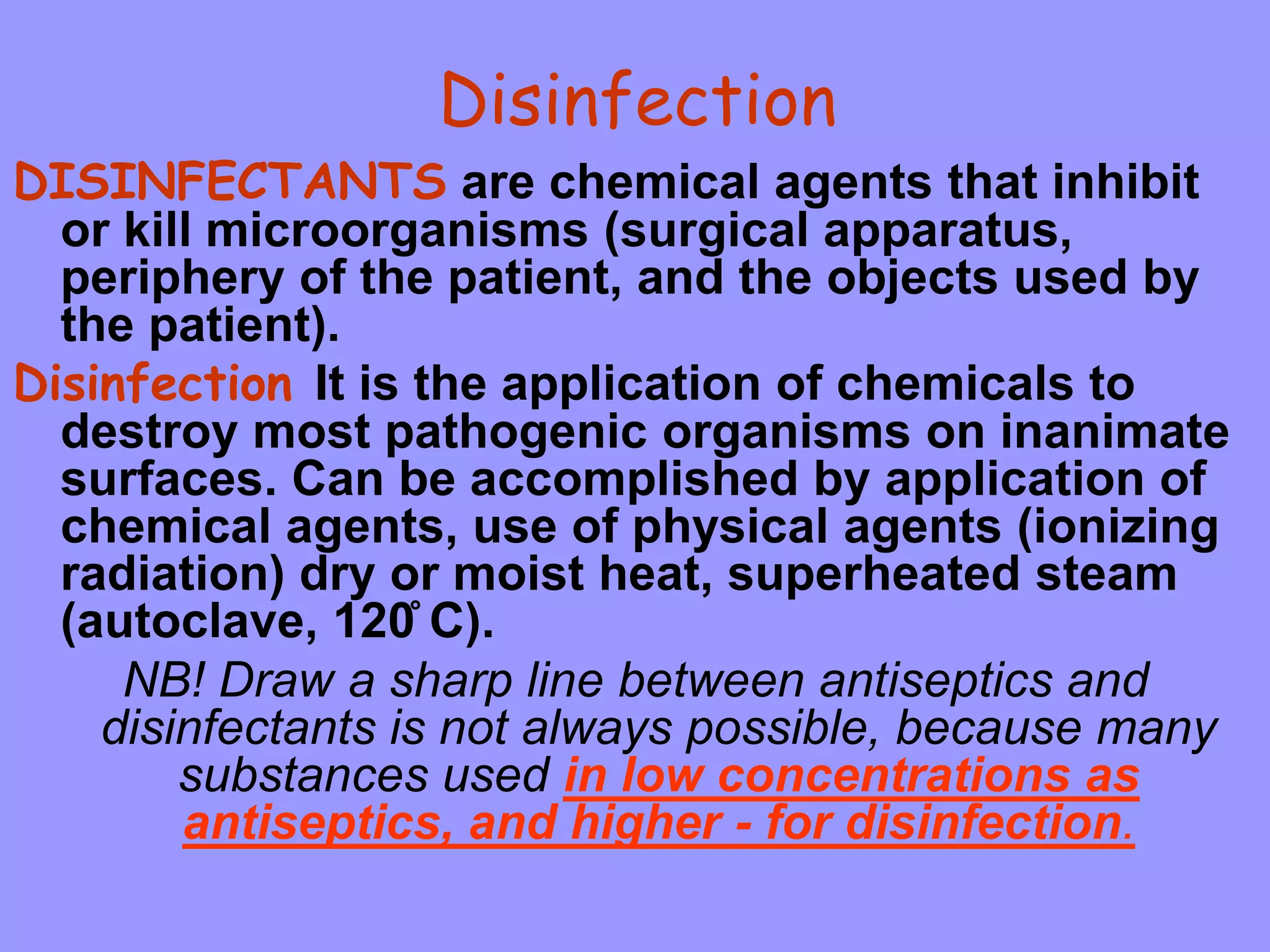 Disinfection
DISINFECTANTS are chemical agents that inhibit
or kill microorganisms (surgical apparatus,
periphery of the patient, and the objects used by
the patient).
Disinfection It is the application of chemicals to
destroy most pathogenic organisms on inanimate
surfaces. Can be accomplished by application of
chemical agents, use of physical agents (ionizing
radiation) dry or moist heat, superheated steam
(autoclave, 120̊ C).
NB! Draw a sharp line between antiseptics and
disinfectants is not always possible, because many
substances used in low concentrations as
antiseptics, and higher - for disinfection.
 