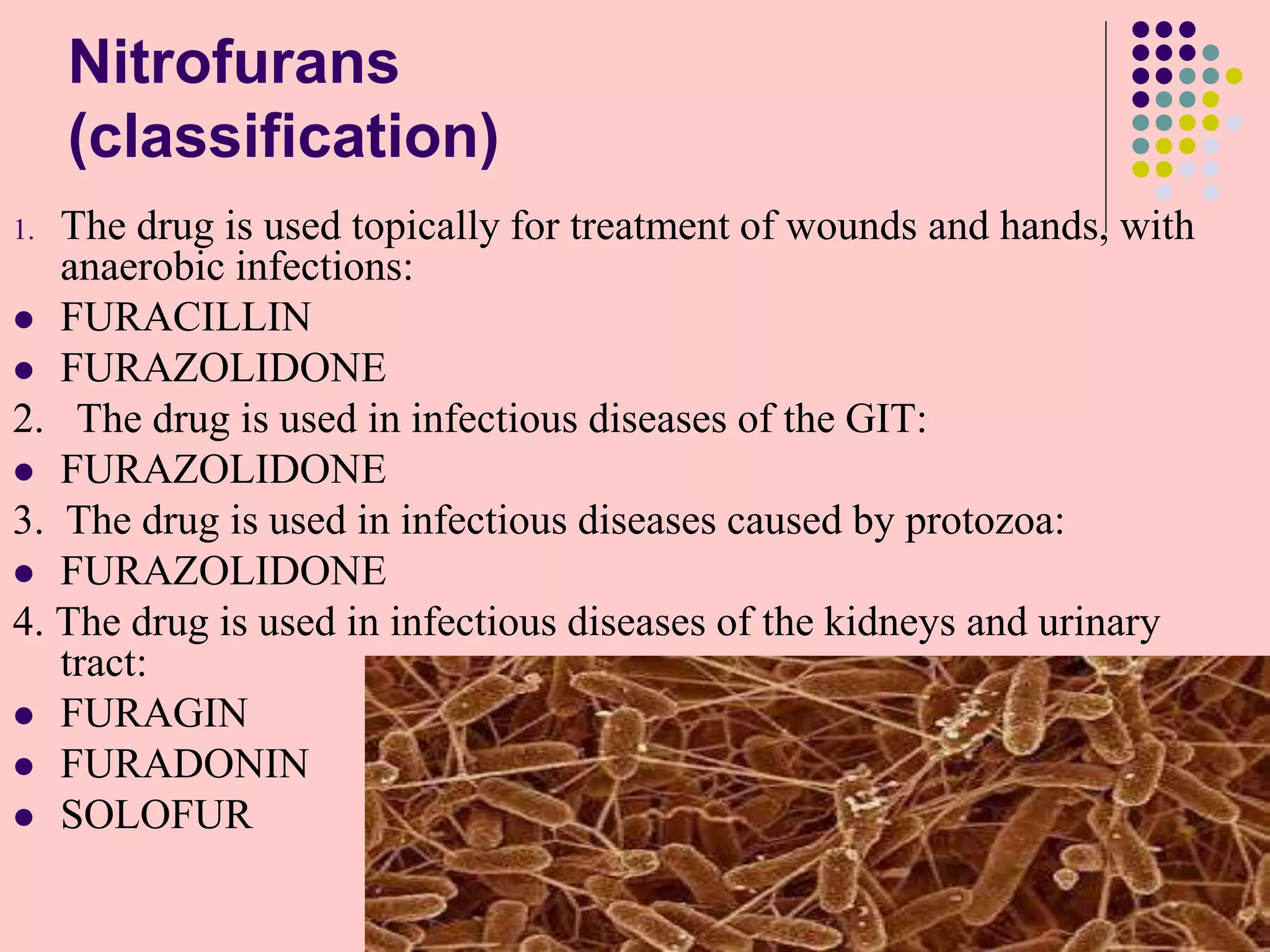 Nitrofurans
(classification)
1. The drug is used topically for treatment of wounds and hands, with
anaerobic infections:
 FURACILLIN
 FURAZOLIDONE
2. The drug is used in infectious diseases of the GIT:
 FURAZOLIDONE
3. The drug is used in infectious diseases caused by protozoa:
 FURAZOLIDONE
4. The drug is used in infectious diseases of the kidneys and urinary
tract:
 FURAGIN
 FURADONIN
 SOLOFUR
 