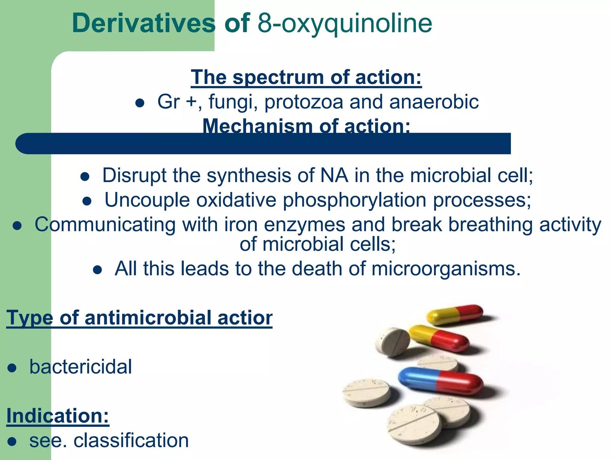 The spectrum of action:
 Gr +, fungi, protozoa and anaerobic
Mechanism of action:
 Disrupt the synthesis of NA in the microbial cell;
 Uncouple oxidative phosphorylation processes;
 Communicating with iron enzymes and break breathing activity
of microbial cells;
 All this leads to the death of microorganisms.
Type of antimicrobial action:
 bactericidal
Indication:
 see. classification
Derivatives of 8-oxyquinoline
 