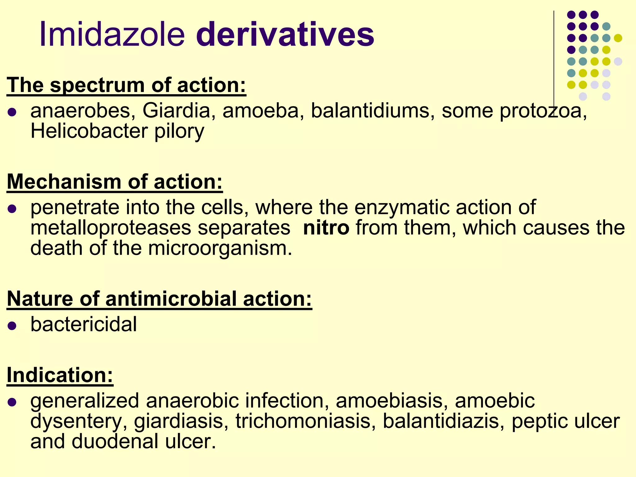 The spectrum of action:
 anaerobes, Giardia, amoeba, balantidiums, some protozoa,
Helicobacter pilory
Mechanism of action:
 penetrate into the cells, where the enzymatic action of
metalloproteases separates nitro from them, which causes the
death of the microorganism.
Nature of antimicrobial action:
 bactericidal
Indication:
 generalized anaerobic infection, amoebiasis, amoebic
dysentery, giardiasis, trichomoniasis, balantidiazis, peptic ulcer
and duodenal ulcer.
Imidazole derivatives
 