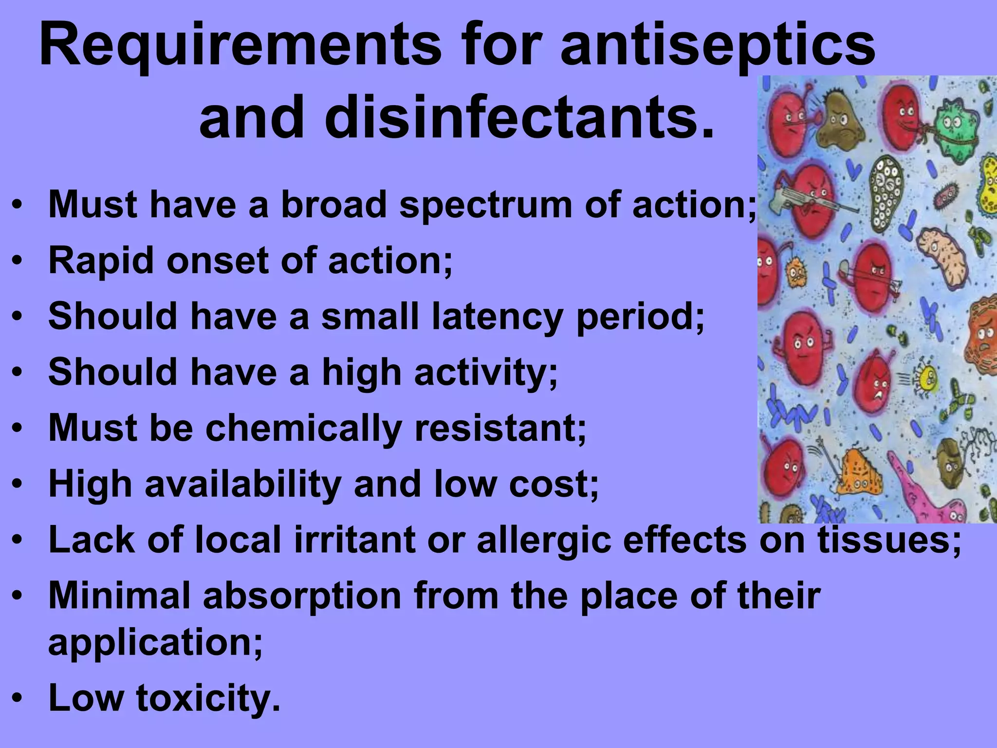 Requirements for antiseptics
and disinfectants.
• Must have a broad spectrum of action;
• Rapid onset of action;
• Should have a small latency period;
• Should have a high activity;
• Must be chemically resistant;
• High availability and low cost;
• Lack of local irritant or allergic effects on tissues;
• Minimal absorption from the place of their
application;
• Low toxicity.
 